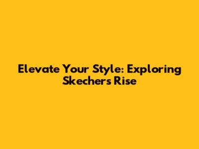 Elevate Your Style: Exploring Skechers' Rise