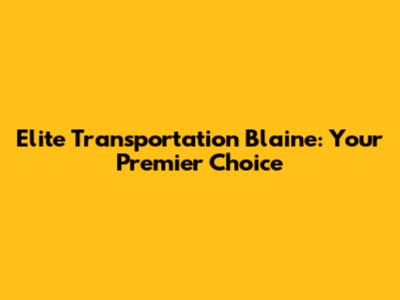 Elite Transportation Blaine: Your Premier Choice