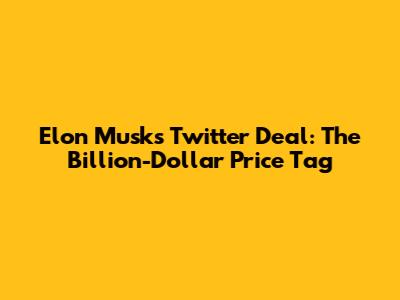 Elon Musk's Twitter Deal: The Billion-Dollar Price Tag