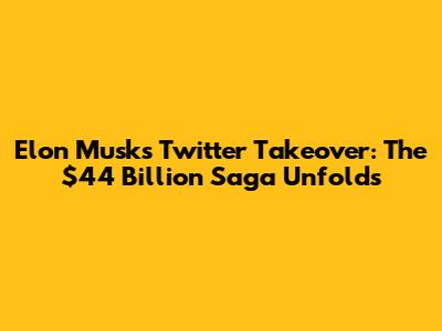 Elon Musk's Twitter Takeover: The $44 Billion Saga Unfolds