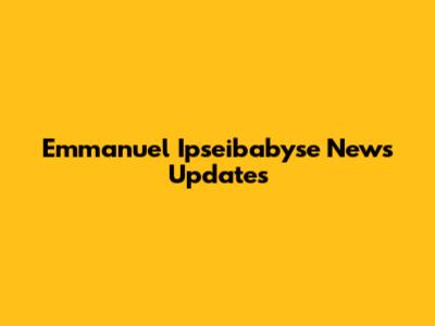 Emmanuel Ipseibabyse News Updates