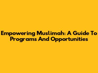 Empowering Muslimah: A Guide To Programs And Opportunities