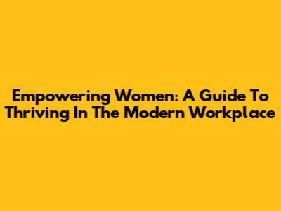 Empowering Women: A Guide To Thriving In The Modern Workplace