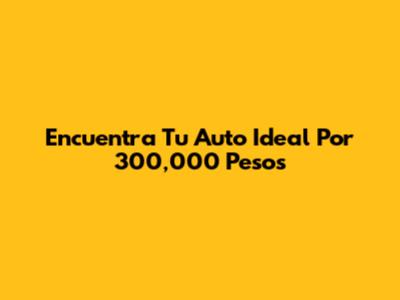 Encuentra Tu Auto Ideal Por 300,000 Pesos