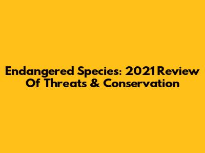Endangered Species: 2021 Review Of Threats & Conservation