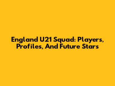 England U21 Squad: Players, Profiles, And Future Stars