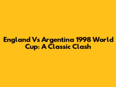 England Vs Argentina 1998 World Cup: A Classic Clash