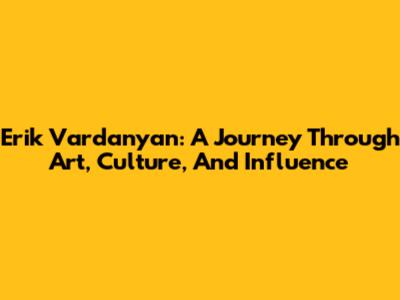 Erik Vardanyan: A Journey Through Art, Culture, And Influence