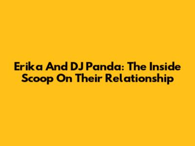 Erika And DJ Panda: The Inside Scoop On Their Relationship