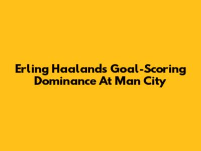 Erling Haaland's Goal-Scoring Dominance At Man City