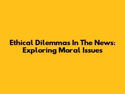 Ethical Dilemmas In The News: Exploring Moral Issues