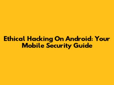 Ethical Hacking On Android: Your Mobile Security Guide