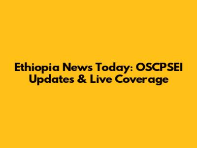 Ethiopia News Today: OSCPSEI Updates & Live Coverage