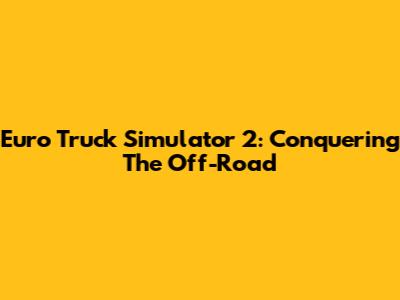 Euro Truck Simulator 2: Conquering The Off-Road
