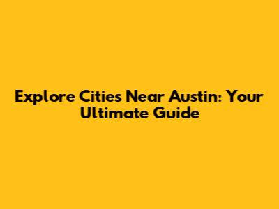 Explore Cities Near Austin: Your Ultimate Guide