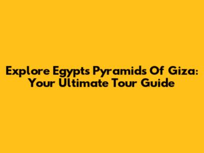 Explore Egypt's Pyramids Of Giza: Your Ultimate Tour Guide