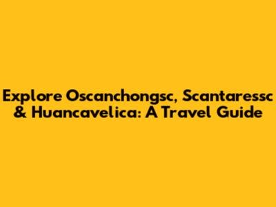 Explore Oscanchongsc, Scantaressc & Huancavelica: A Travel Guide