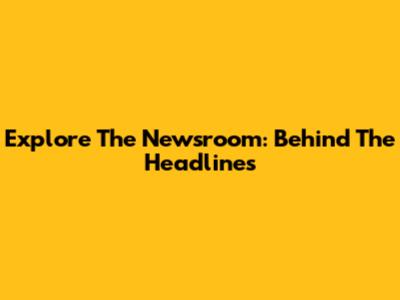 Explore The Newsroom: Behind The Headlines