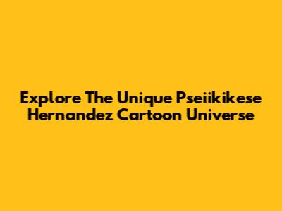Explore The Unique Pseiikikese Hernandez Cartoon Universe