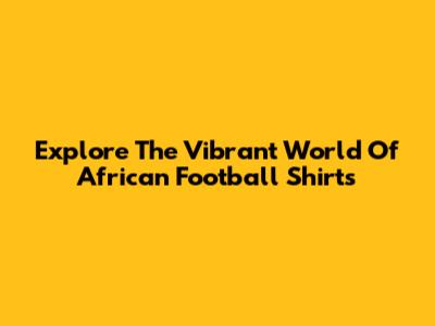 Explore The Vibrant World Of African Football Shirts