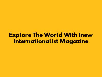 Explore The World With Inew Internationalist Magazine