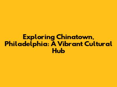 Exploring Chinatown, Philadelphia: A Vibrant Cultural Hub