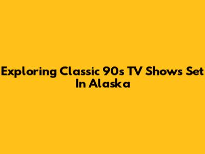 Exploring Classic 90s TV Shows Set In Alaska