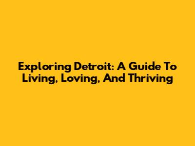 Exploring Detroit: A Guide To Living, Loving, And Thriving