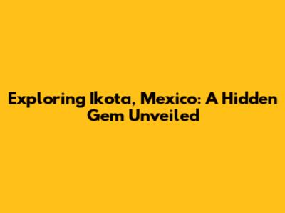 Exploring Ikota, Mexico: A Hidden Gem Unveiled