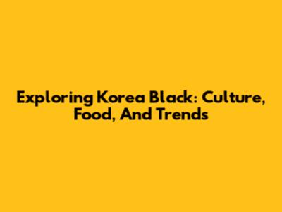 Exploring Korea Black: Culture, Food, And Trends