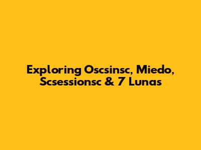 Exploring Oscsinsc, Miedo, Scsessionsc & 7 Lunas