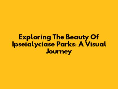 Exploring The Beauty Of Ipseialyciase Parks: A Visual Journey