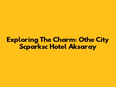 Exploring The Charm: Othe City Scparksc Hotel Aksaray