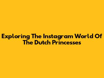 Exploring The Instagram World Of The Dutch Princesses