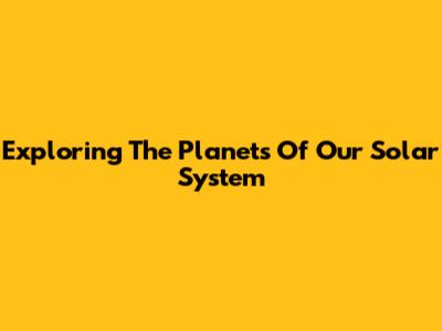 Exploring The Planets Of Our Solar System