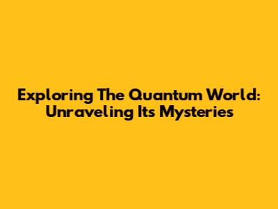 Exploring The Quantum World: Unraveling Its Mysteries