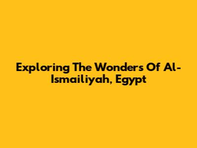 Exploring The Wonders Of Al-Ismailiyah, Egypt