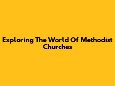 Exploring The World Of Methodist Churches