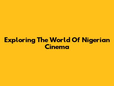 Exploring The World Of Nigerian Cinema