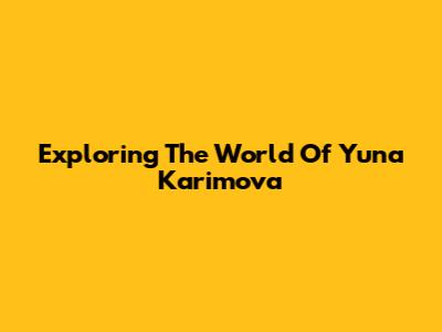Exploring The World Of Yuna Karimova