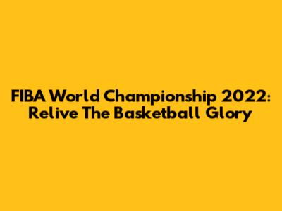 FIBA World Championship 2022: Relive The Basketball Glory