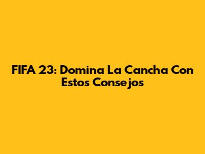 FIFA 23: Domina La Cancha Con Estos Consejos