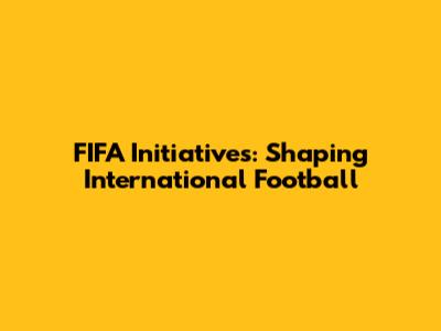 FIFA Initiatives: Shaping International Football
