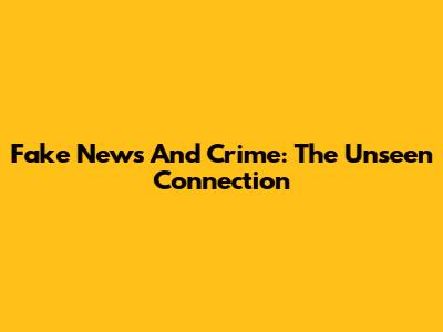 Fake News And Crime: The Unseen Connection
