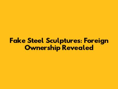 Fake Steel Sculptures: Foreign Ownership Revealed