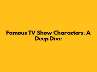 Famous TV Show Characters: A Deep Dive