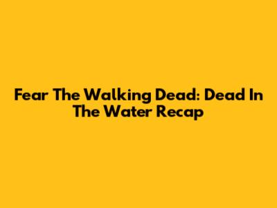 Fear The Walking Dead: Dead In The Water Recap