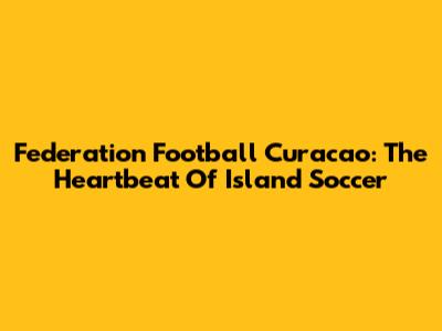 Federation Football Curacao: The Heartbeat Of Island Soccer