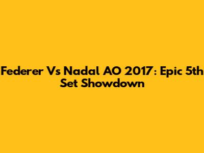 Federer Vs Nadal AO 2017: Epic 5th Set Showdown