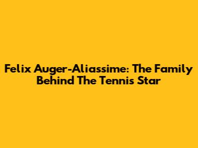 Felix Auger-Aliassime: The Family Behind The Tennis Star